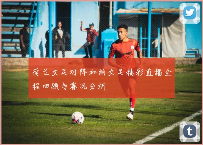 荷兰女足对阵加纳女足精彩直播全程回顾与赛况分析