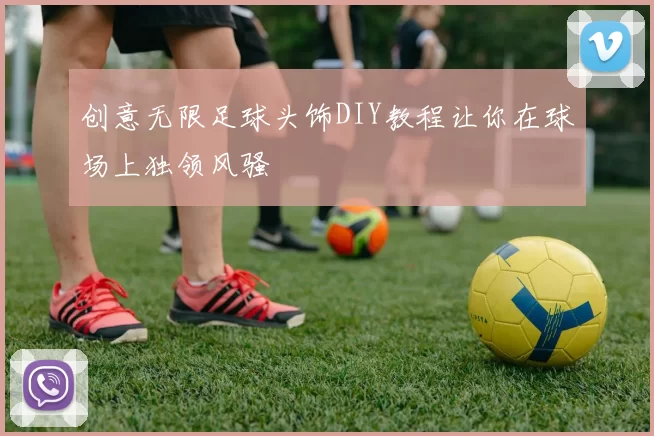创意无限足球头饰DIY教程让你在球场上独领风骚