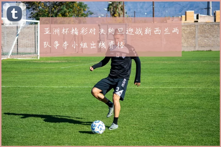 亚洲杯精彩对决约旦迎战新西兰两队争夺小组出线资格