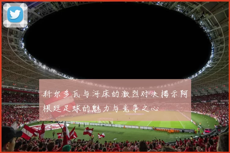 科尔多瓦与河床的激烈对决揭示阿根廷足球的魅力与竞争之心