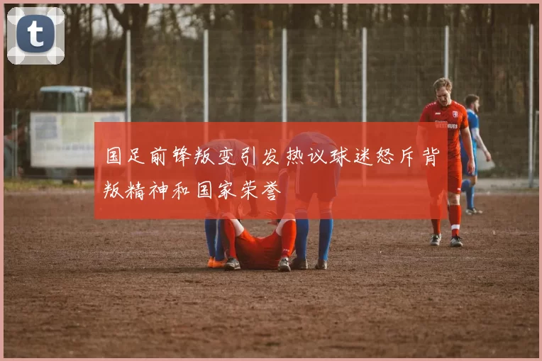 国足前锋叛变引发热议球迷怒斥背叛精神和国家荣誉
