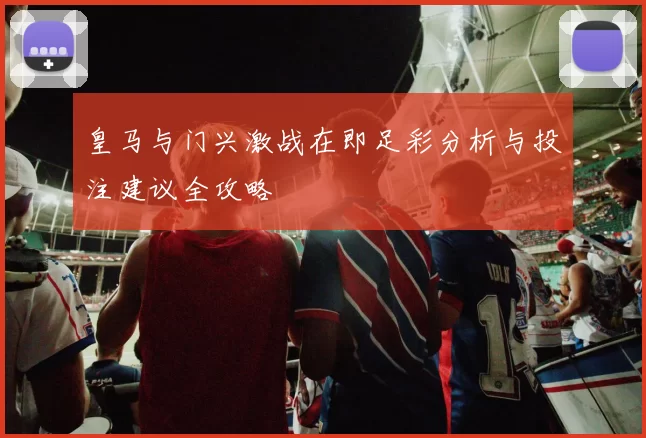 皇马与门兴激战在即足彩分析与投注建议全攻略