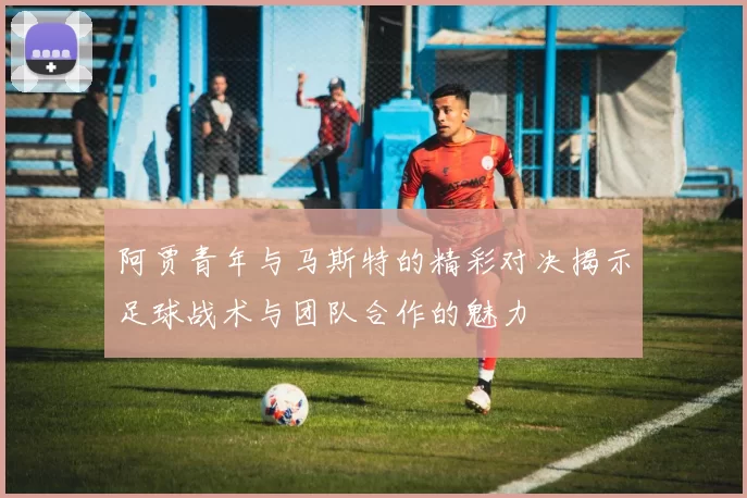 阿贾青年与马斯特的精彩对决揭示足球战术与团队合作的魅力