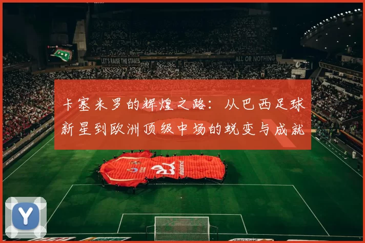 卡塞米罗的辉煌之路：从巴西足球新星到欧洲顶级中场的蜕变与成就
