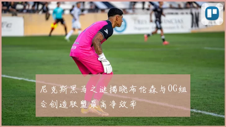 尼克斯黑马之谜揭晓布伦森与OG组合创造联盟最高净效率