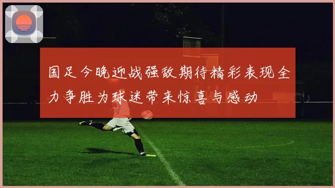 国足今晚迎战强敌期待精彩表现全力争胜为球迷带来惊喜与感动