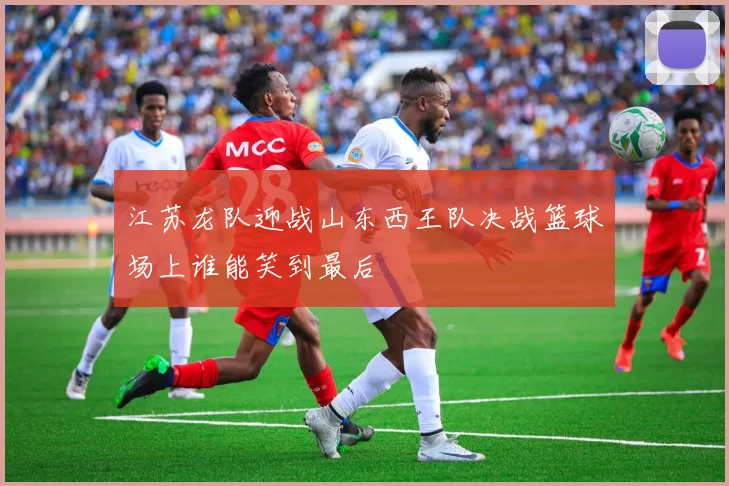 江苏龙队迎战山东西王队决战篮球场上谁能笑到最后